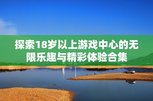 探索18岁以上游戏中心的无限乐趣与精彩体验合集