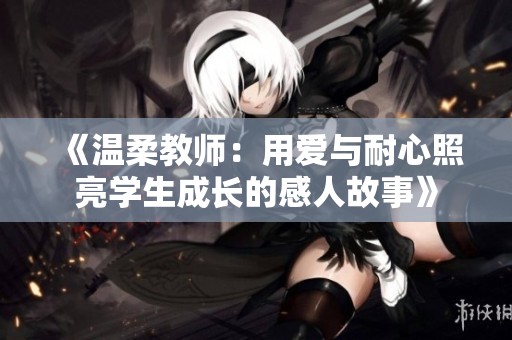 《温柔教师：用爱与耐心照亮学生成长的感人故事》