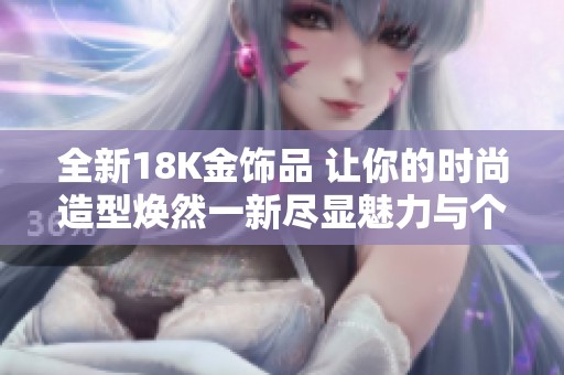 全新18K金饰品 让你的时尚造型焕然一新尽显魅力与个性