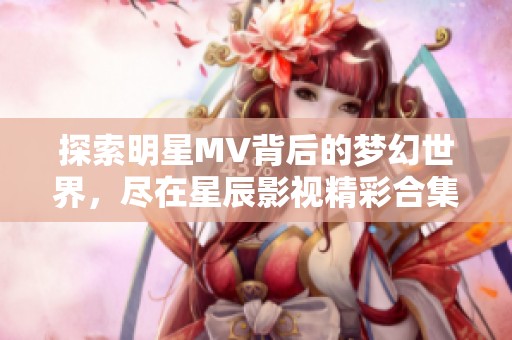 探索明星MV背后的梦幻世界，尽在星辰影视精彩合集