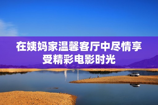 在姨妈家温馨客厅中尽情享受精彩电影时光