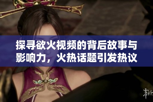 探寻欲火视频的背后故事与影响力，火热话题引发热议