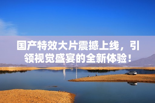 国产特效大片震撼上线，引领视觉盛宴的全新体验！