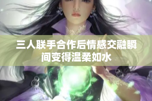 三人联手合作后情感交融瞬间变得温柔如水