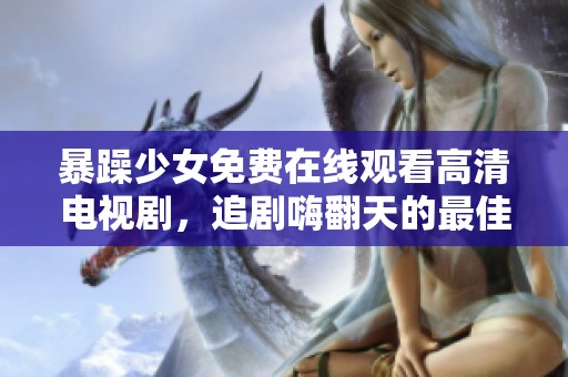 暴躁少女免费在线观看高清电视剧，追剧嗨翻天的最佳选择