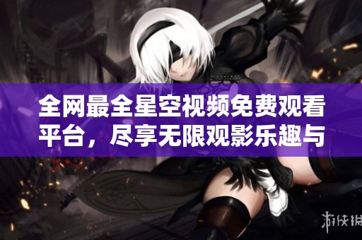 全网最全星空视频免费观看平台，尽享无限观影乐趣与震撼体验