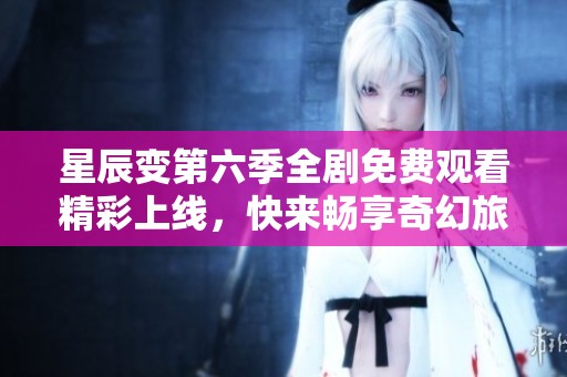 星辰变第六季全剧免费观看精彩上线，快来畅享奇幻旅程