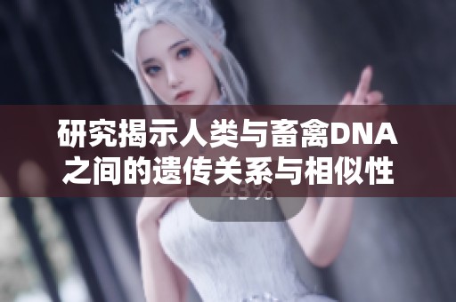 研究揭示人类与畜禽DNA之间的遗传关系与相似性