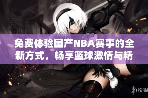 免费体验国产NBA赛事的全新方式，畅享篮球激情与精彩对决