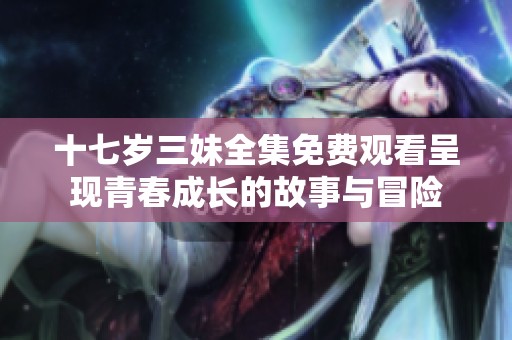 十七岁三妹全集免费观看呈现青春成长的故事与冒险
