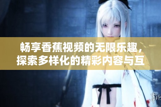 畅享香蕉视频的无限乐趣，探索多样化的精彩内容与互动体验