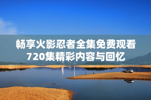 畅享火影忍者全集免费观看720集精彩内容与回忆