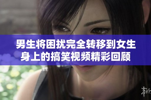 男生将困扰完全转移到女生身上的搞笑视频精彩回顾