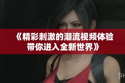 《精彩刺激的潮流视频体验带你进入全新世界》