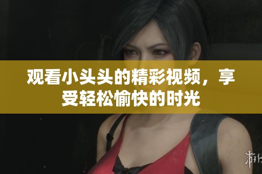 观看小头头的精彩视频，享受轻松愉快的时光