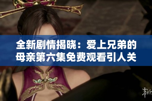 全新剧情揭晓：爱上兄弟的母亲第六集免费观看引人关注