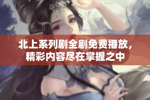 北上系列剧全剧免费播放，精彩内容尽在掌握之中