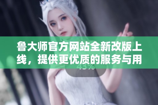 鲁大师官方网站全新改版上线，提供更优质的服务与用户体验