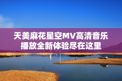 天美麻花星空MV高清音乐播放全新体验尽在这里