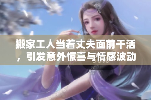 搬家工人当着丈夫面前干活，引发意外惊喜与情感波动