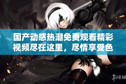 国产动感热潮免费观看精彩视频尽在这里，尽情享受色彩盛宴