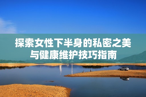 探索女性下半身的私密之美与健康维护技巧指南