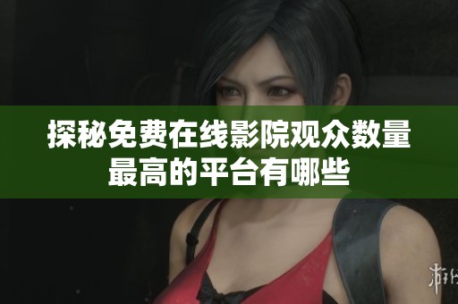 探秘免费在线影院观众数量最高的平台有哪些