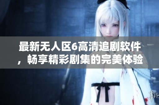 最新无人区6高清追剧软件，畅享精彩剧集的完美体验