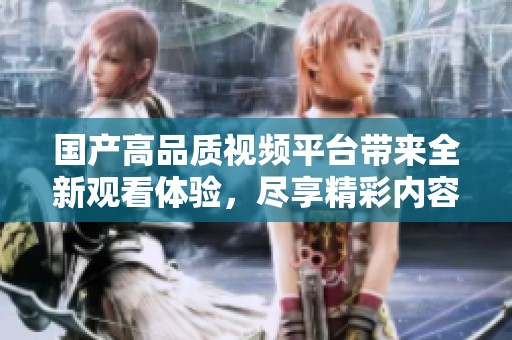 国产高品质视频平台带来全新观看体验，尽享精彩内容推荐