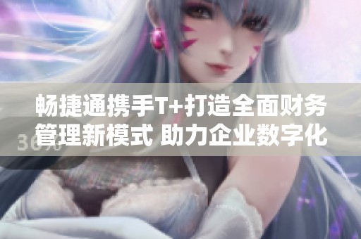 畅捷通携手T+打造全面财务管理新模式 助力企业数字化转型