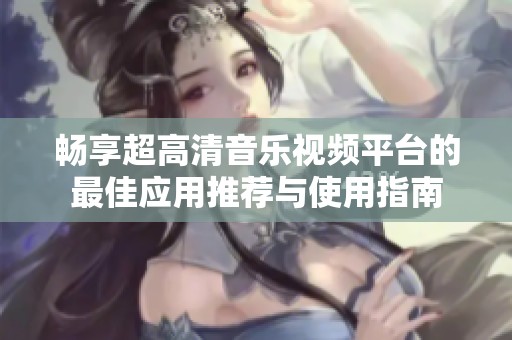 畅享超高清音乐视频平台的最佳应用推荐与使用指南