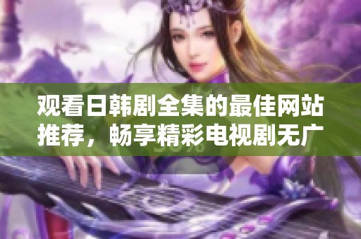 观看日韩剧全集的最佳网站推荐，畅享精彩电视剧无广告体验