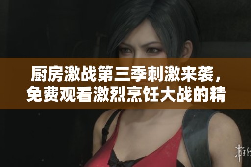 厨房激战第三季刺激来袭，免费观看激烈烹饪大战的精彩瞬间