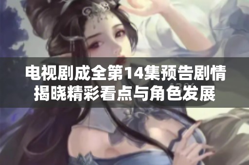 电视剧成全第14集预告剧情揭晓精彩看点与角色发展
