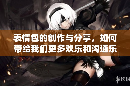 表情包的创作与分享，如何带给我们更多欢乐和沟通乐趣