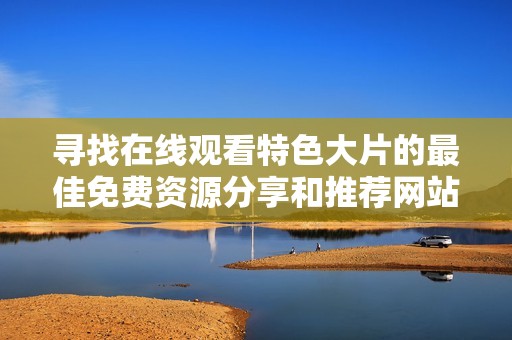 寻找在线观看特色大片的最佳免费资源分享和推荐网站
