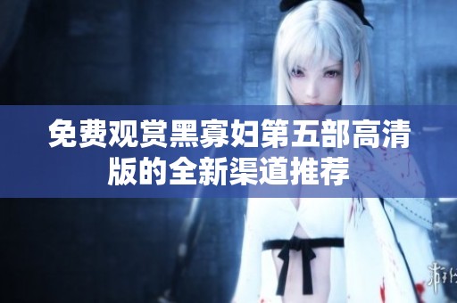免费观赏黑寡妇第五部高清版的全新渠道推荐