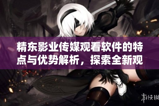 精东影业传媒观看软件的特点与优势解析，探索全新观影体验