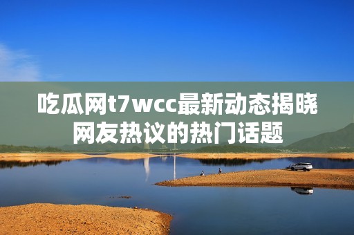 吃瓜网t7wcc最新动态揭晓网友热议的热门话题