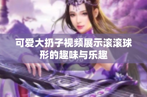 可爱大扔子视频展示滚滚球形的趣味与乐趣