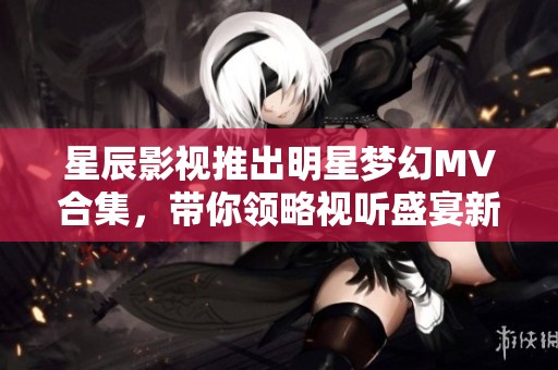 星辰影视推出明星梦幻MV合集，带你领略视听盛宴新体验
