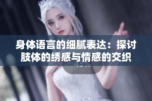 身体语言的细腻表达：探讨肢体的绣感与情感的交织