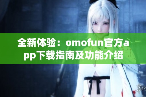 全新体验：omofun官方app下载指南及功能介绍