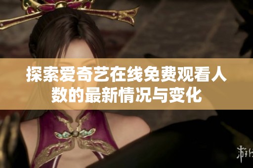 探索爱奇艺在线免费观看人数的最新情况与变化