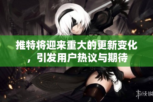 推特将迎来重大的更新变化，引发用户热议与期待