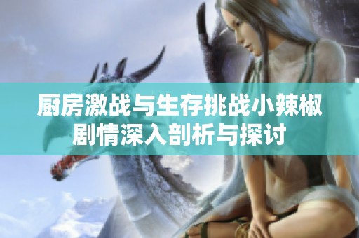 厨房激战与生存挑战小辣椒剧情深入剖析与探讨
