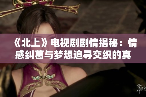 《北上》电视剧剧情揭秘：情感纠葛与梦想追寻交织的真实故事