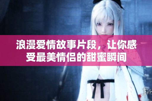 浪漫爱情故事片段，让你感受最美情侣的甜蜜瞬间