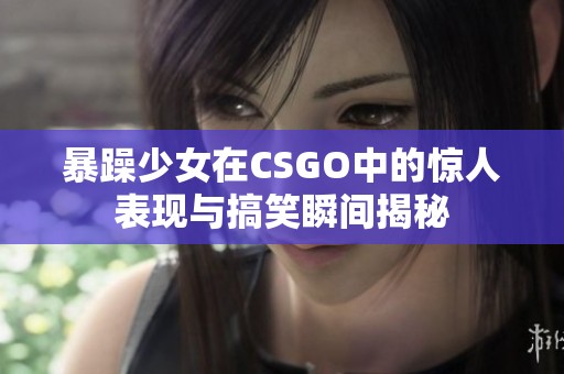 暴躁少女在CSGO中的惊人表现与搞笑瞬间揭秘
