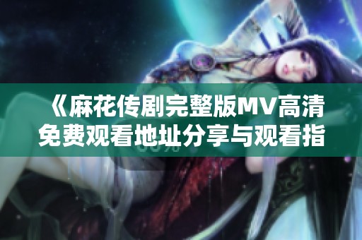 《麻花传剧完整版MV高清免费观看地址分享与观看指南》
